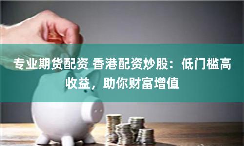 专业期货配资 香港配资炒股：低门槛高收益，助你财富增值