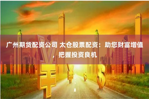 广州期货配资公司 太仓股票配资：助您财富增值，把握投资良机