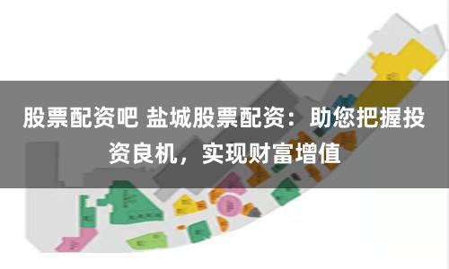 股票配资吧 盐城股票配资：助您把握投资良机，实现财富增值