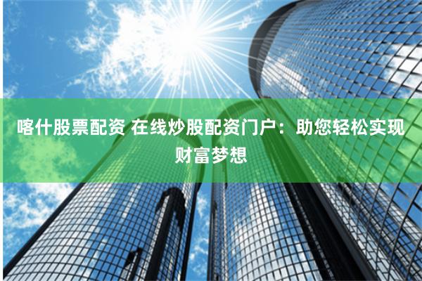 喀什股票配资 在线炒股配资门户：助您轻松实现财富梦想