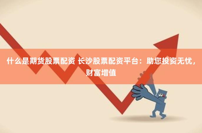 什么是期货股票配资 长沙股票配资平台：助您投资无忧，财富增值