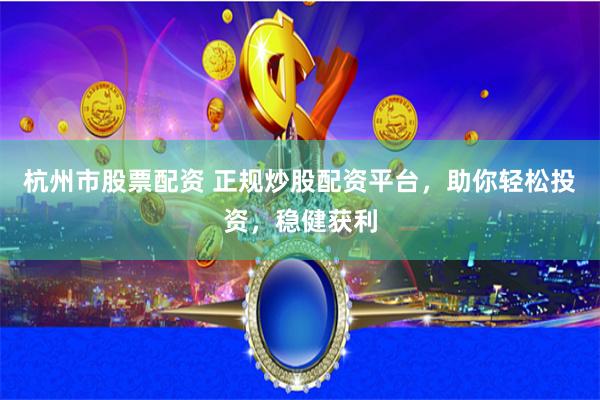 杭州市股票配资 正规炒股配资平台，助你轻松投资，稳健获利