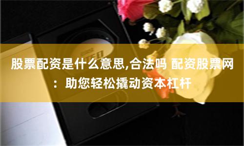 股票配资是什么意思,合法吗 配资股票网：助您轻松撬动资本杠杆