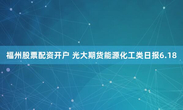福州股票配资开户 光大期货能源化工类日报6.18