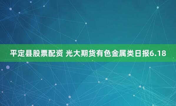 平定县股票配资 光大期货有色金属类日报6.18