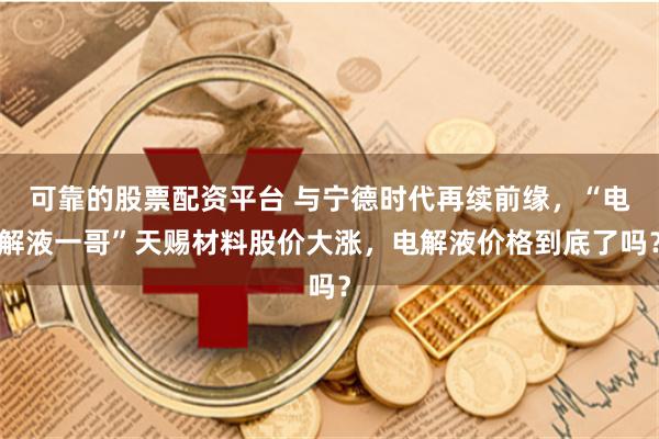 可靠的股票配资平台 与宁德时代再续前缘，“电解液一哥”天赐材料股价大涨，电解液价格到底了吗？