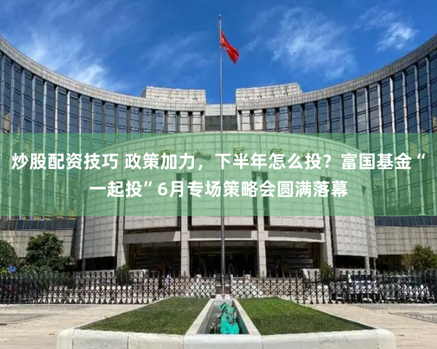 炒股配资技巧 政策加力，下半年怎么投？富国基金“一起投”6月专场策略会圆满落幕