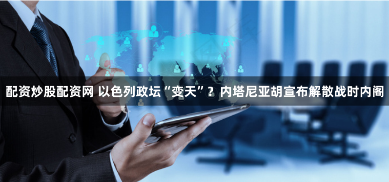 配资炒股配资网 以色列政坛“变天”？内塔尼亚胡宣布解散战时内阁