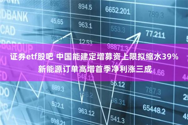 证券etf股吧 中国能建定增募资上限拟缩水39% 新能源订单高增首季净利涨三成