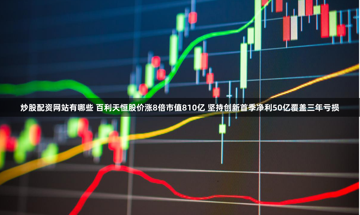 炒股配资网站有哪些 百利天恒股价涨8倍市值810亿 坚持创新首季净利50亿覆盖三年亏损