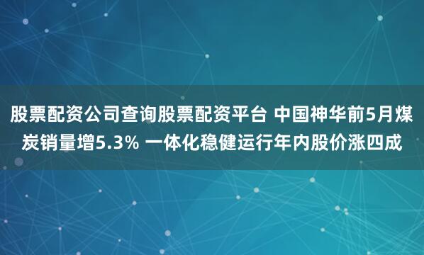 股票配资公司查询股票配资平台 中国神华前5月煤炭销量增5.3% 一体化稳健运行年内股价涨四成