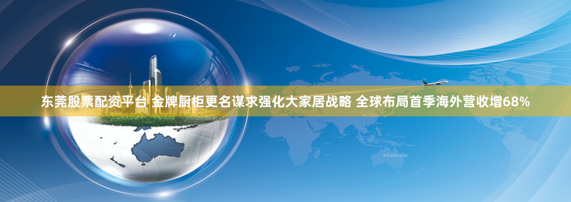 东莞股票配资平台 金牌厨柜更名谋求强化大家居战略 全球布局首季海外营收增68%