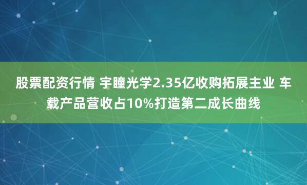 股票配资行情 宇瞳光学2.35亿收购拓展主业 车载产品营收占10%打造第二成长曲线