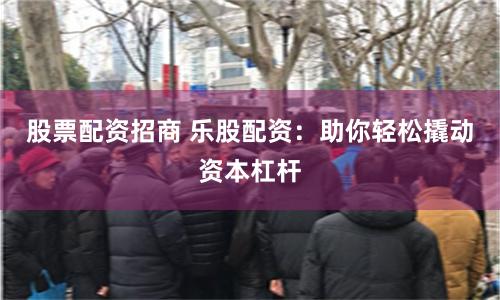 股票配资招商 乐股配资：助你轻松撬动资本杠杆