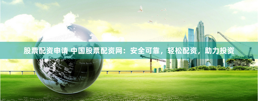 股票配资申请 中国股票配资网：安全可靠，轻松配资，助力投资