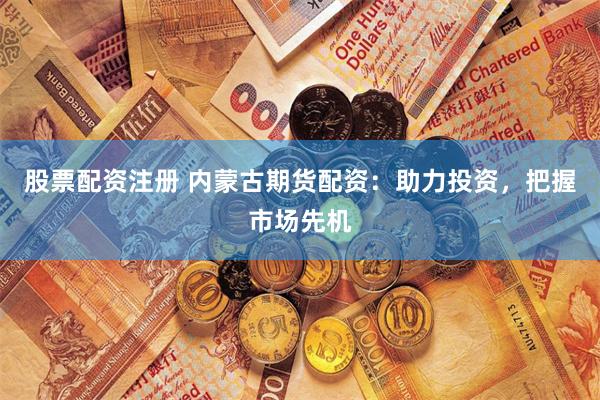 股票配资注册 内蒙古期货配资：助力投资，把握市场先机