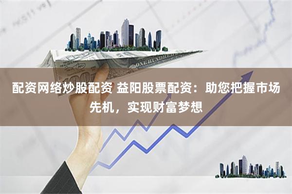 配资网络炒股配资 益阳股票配资：助您把握市场先机，实现财富梦想