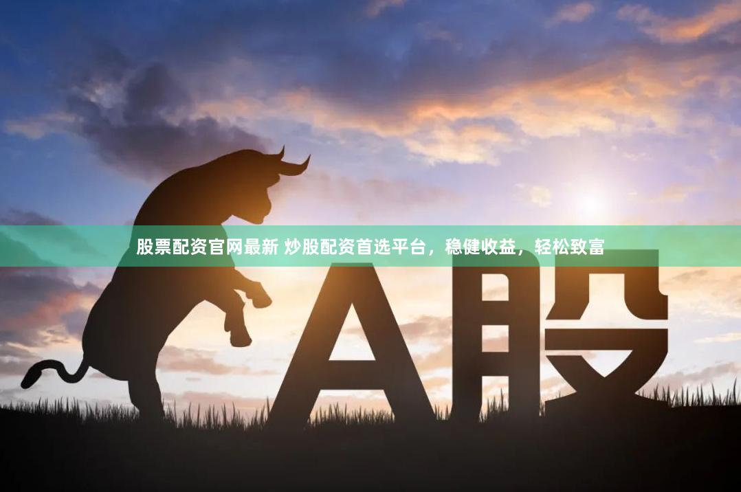 股票配资官网最新 炒股配资首选平台，稳健收益，轻松致富