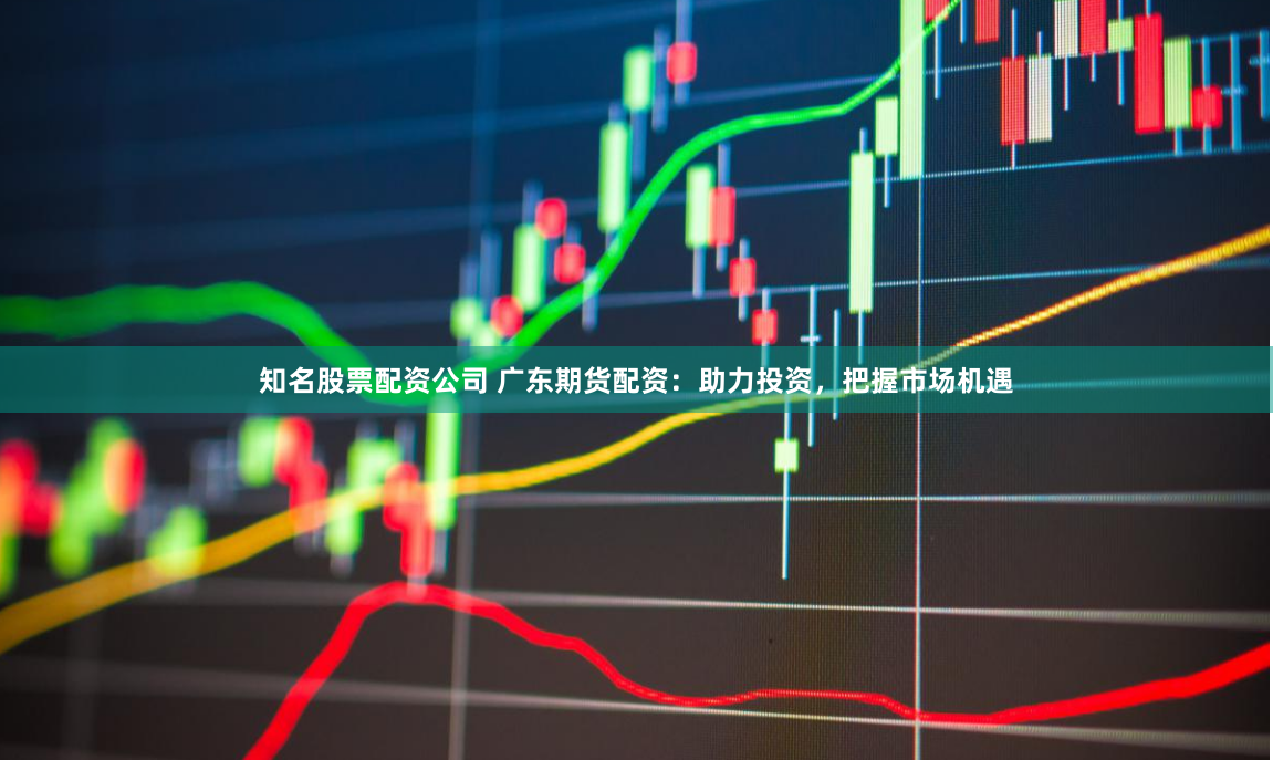 知名股票配资公司 广东期货配资：助力投资，把握市场机遇