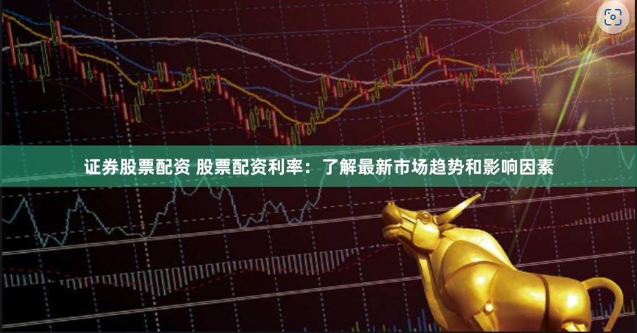 证券股票配资 股票配资利率：了解最新市场趋势和影响因素