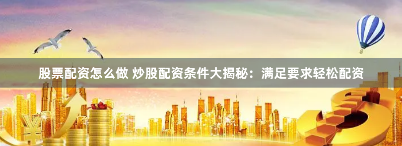 股票配资怎么做 炒股配资条件大揭秘：满足要求轻松配资