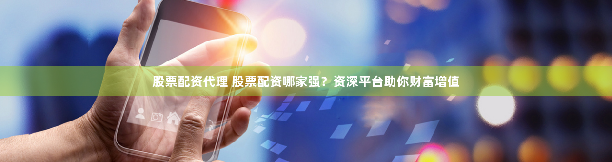 股票配资代理 股票配资哪家强？资深平台助你财富增值