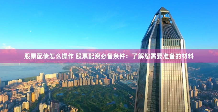 股票配债怎么操作 股票配资必备条件：了解您需要准备的材料