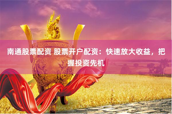 南通股票配资 股票开户配资：快速放大收益，把握投资先机