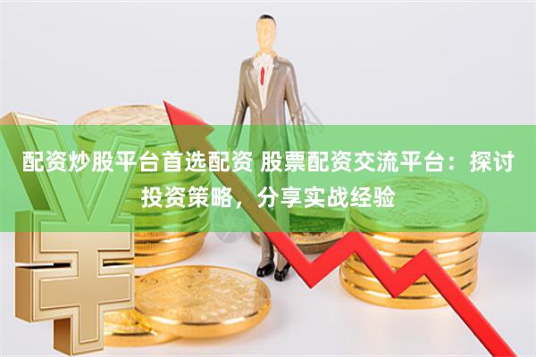 配资炒股平台首选配资 股票配资交流平台：探讨投资策略，分享实战经验