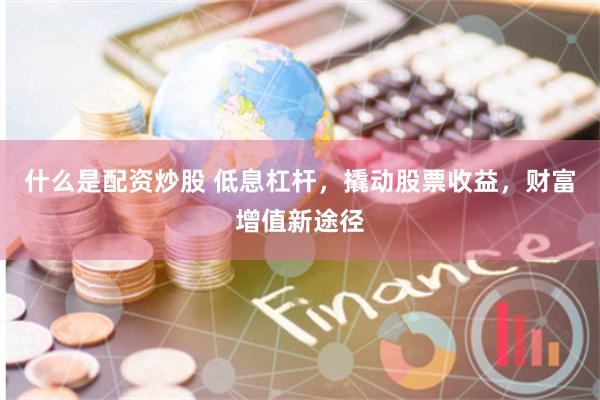 什么是配资炒股 低息杠杆，撬动股票收益，财富增值新途径