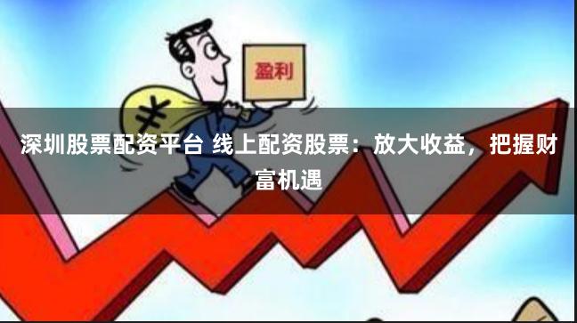 深圳股票配资平台 线上配资股票：放大收益，把握财富机遇