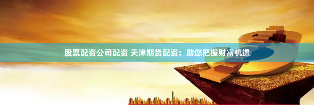股票配资公司配资 天津期货配资：助您把握财富机遇