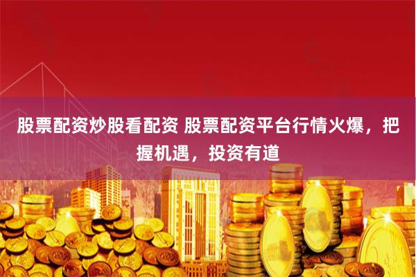 股票配资炒股看配资 股票配资平台行情火爆，把握机遇，投资有道
