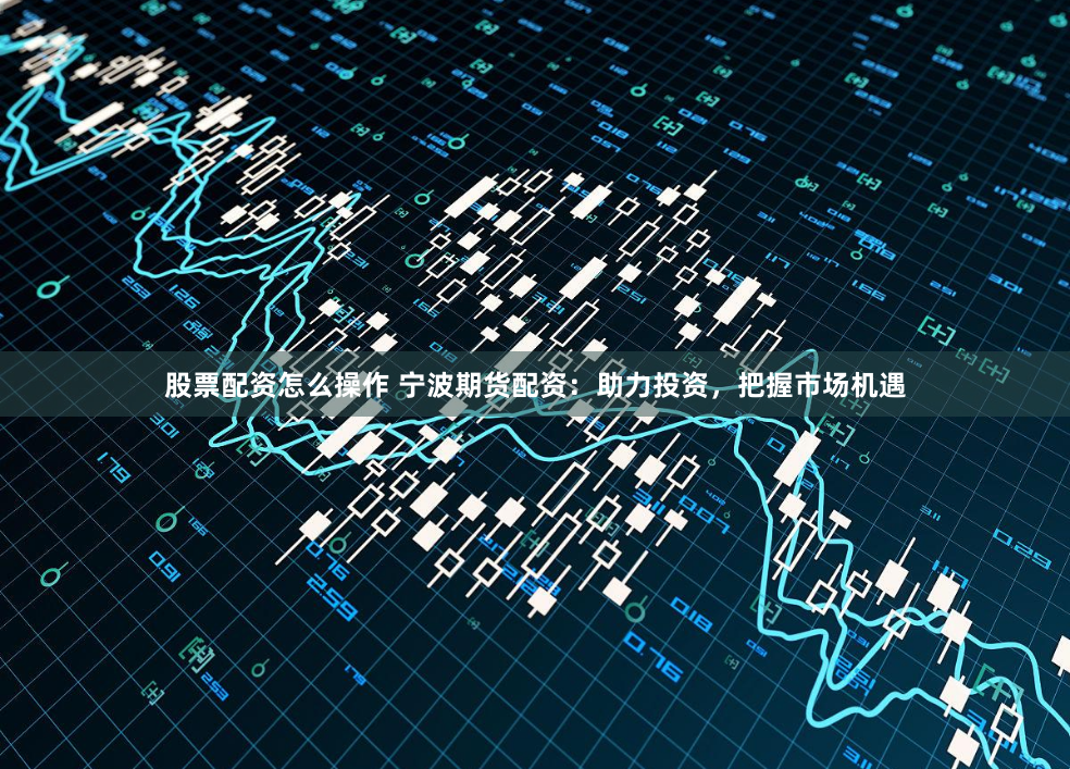 股票配资怎么操作 宁波期货配资：助力投资，把握市场机遇