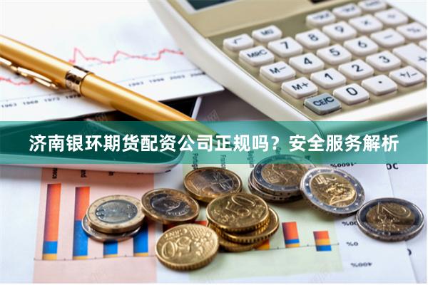 济南银环期货配资公司正规吗？安全服务解析